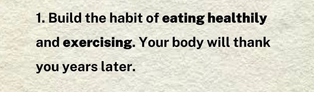 Build the habit of eating healthily and excercising. Your body will thank you years later. 